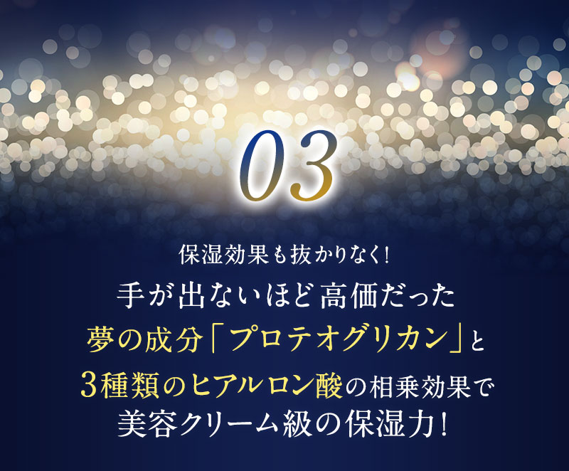 保湿効果も抜かりなく！手が出ないほど高価だった夢の成分「プロテオグリカン」と3種類のヒアルロン酸の相乗効果で美容クリーム級の保湿力！